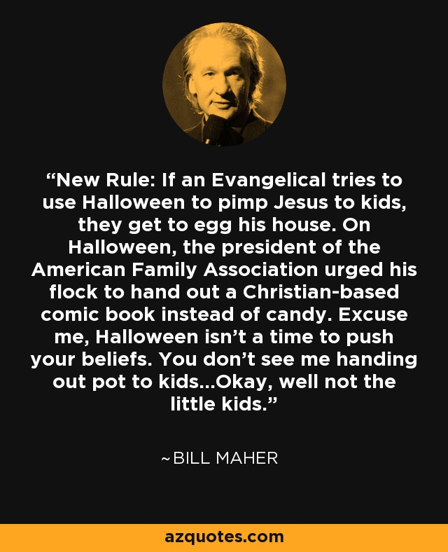 New Rule: If an Evangelical tries to use Halloween to pimp Jesus to kids, they get to egg his house. On Halloween, the president of the American Family Association urged his flock to hand out a Christian-based comic book instead of candy. Excuse me, Halloween isn't a time to push your beliefs. You don't see me handing out pot to kids...Okay, well not the little kids. - Bill Maher
