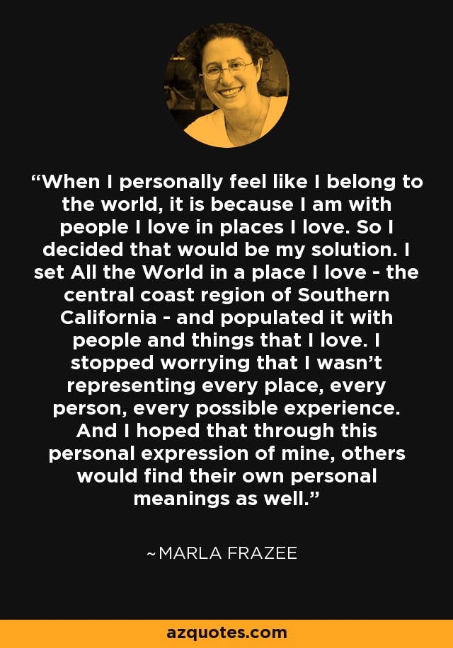 When I personally feel like I belong to the world, it is because I am with people I love in places I love. So I decided that would be my solution. I set All the World in a place I love - the central coast region of Southern California - and populated it with people and things that I love. I stopped worrying that I wasn't representing every place, every person, every possible experience. And I hoped that through this personal expression of mine, others would find their own personal meanings as well. - Marla Frazee