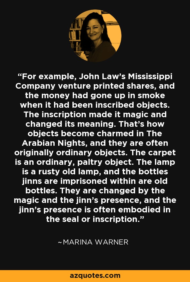 For example, John Law's Mississippi Company venture printed shares, and the money had gone up in smoke when it had been inscribed objects. The inscription made it magic and changed its meaning. That's how objects become charmed in The Arabian Nights, and they are often originally ordinary objects. The carpet is an ordinary, paltry object. The lamp is a rusty old lamp, and the bottles jinns are imprisoned within are old bottles. They are changed by the magic and the jinn's presence, and the jinn's presence is often embodied in the seal or inscription. - Marina Warner
