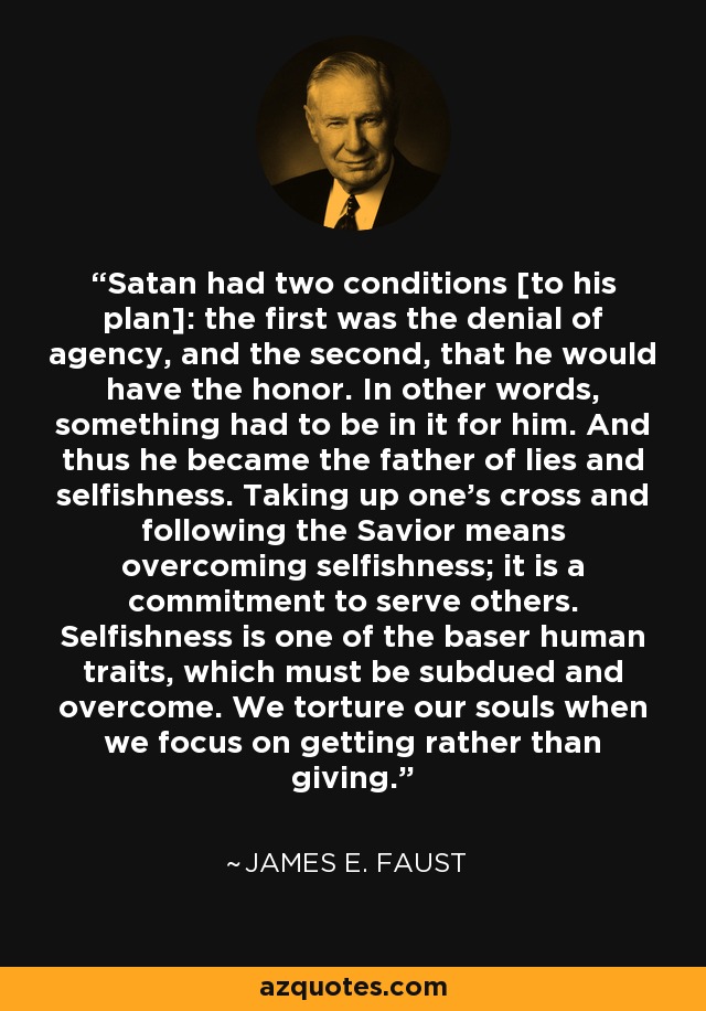 Satan had two conditions [to his plan]: the first was the denial of agency, and the second, that he would have the honor. In other words, something had to be in it for him. And thus he became the father of lies and selfishness. Taking up one's cross and following the Savior means overcoming selfishness; it is a commitment to serve others. Selfishness is one of the baser human traits, which must be subdued and overcome. We torture our souls when we focus on getting rather than giving. - James E. Faust
