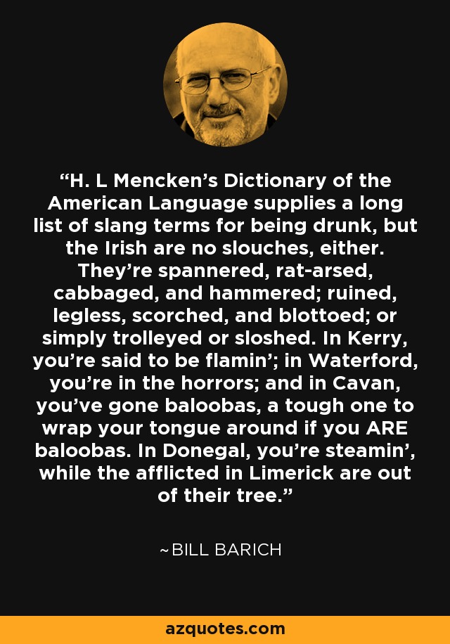 H. L Mencken's Dictionary of the American Language supplies a long list of slang terms for being drunk, but the Irish are no slouches, either. They're spannered, rat-arsed, cabbaged, and hammered; ruined, legless, scorched, and blottoed; or simply trolleyed or sloshed. In Kerry, you're said to be flamin'; in Waterford, you're in the horrors; and in Cavan, you've gone baloobas, a tough one to wrap your tongue around if you ARE baloobas. In Donegal, you're steamin', while the afflicted in Limerick are out of their tree. - Bill Barich