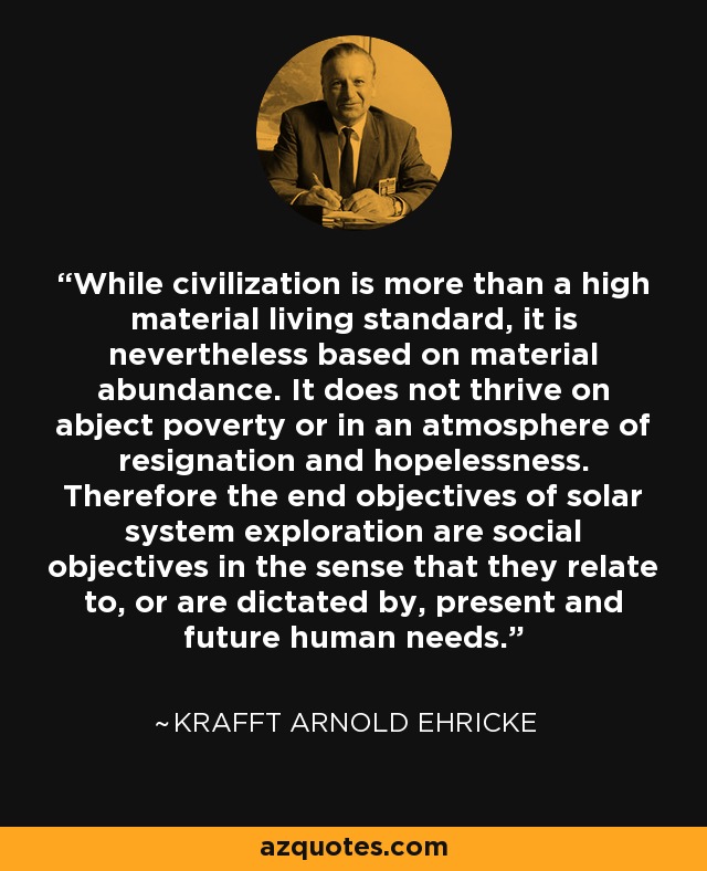 While civilization is more than a high material living standard, it is nevertheless based on material abundance. It does not thrive on abject poverty or in an atmosphere of resignation and hopelessness. Therefore the end objectives of solar system exploration are social objectives in the sense that they relate to, or are dictated by, present and future human needs. - Krafft Arnold Ehricke