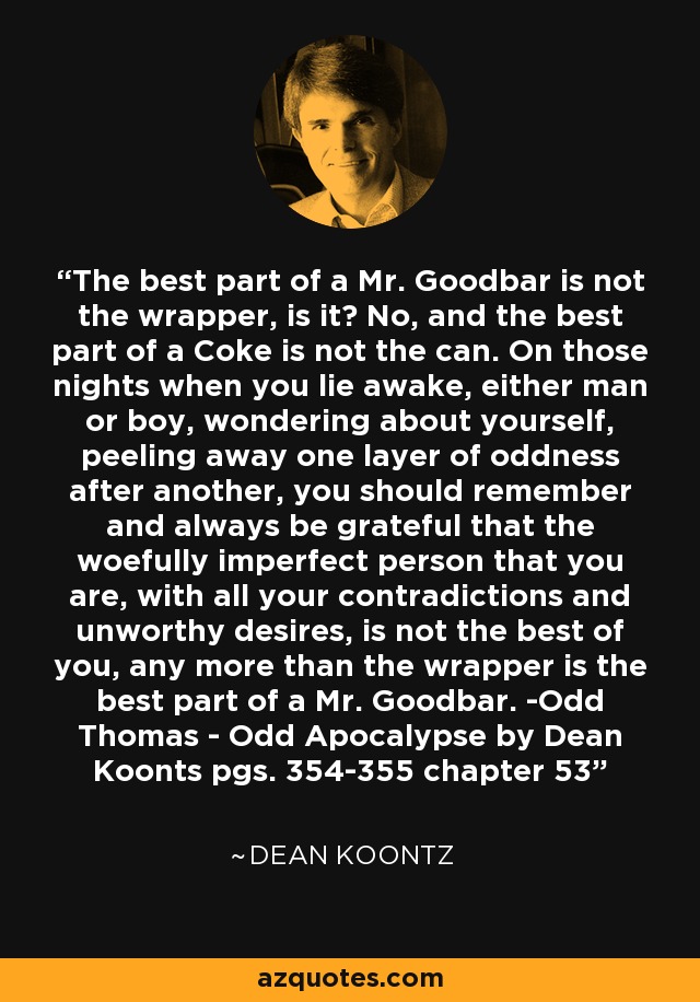 The best part of a Mr. Goodbar is not the wrapper, is it? No, and the best part of a Coke is not the can. On those nights when you lie awake, either man or boy, wondering about yourself, peeling away one layer of oddness after another, you should remember and always be grateful that the woefully imperfect person that you are, with all your contradictions and unworthy desires, is not the best of you, any more than the wrapper is the best part of a Mr. Goodbar. -Odd Thomas - Odd Apocalypse by Dean Koonts pgs. 354-355 chapter 53 - Dean Koontz