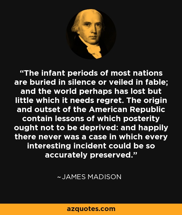 The infant periods of most nations are buried in silence or veiled in fable; and the world perhaps has lost but little which it needs regret. The origin and outset of the American Republic contain lessons of which posterity ought not to be deprived: and happily there never was a case in which every interesting incident could be so accurately preserved. - James Madison