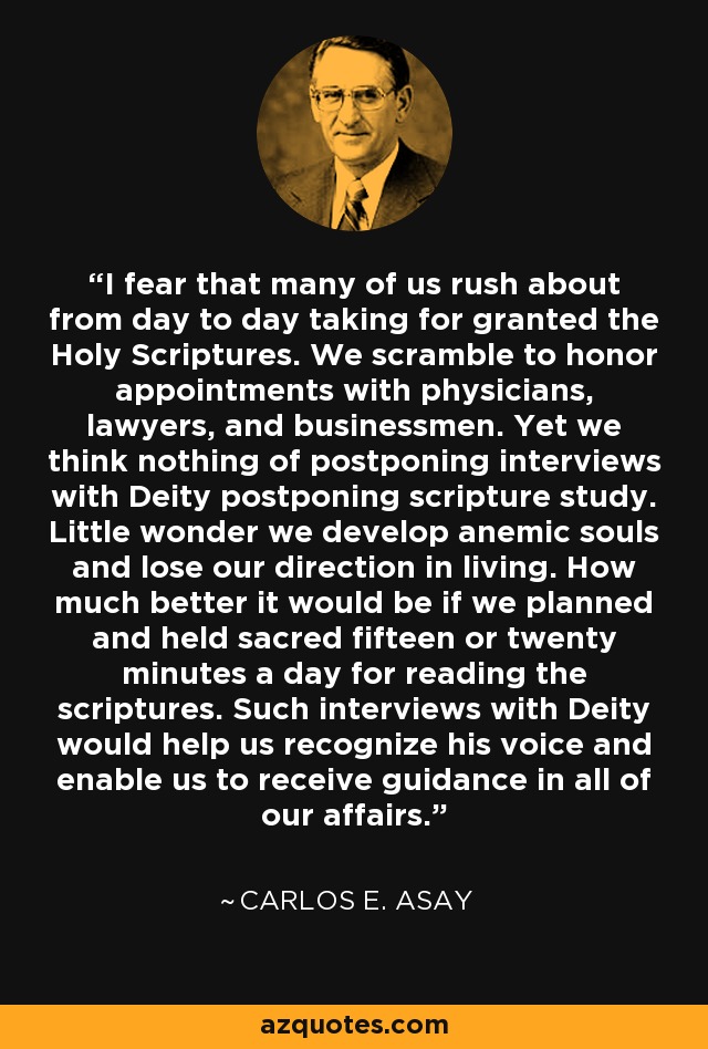 I fear that many of us rush about from day to day taking for granted the Holy Scriptures. We scramble to honor appointments with physicians, lawyers, and businessmen. Yet we think nothing of postponing interviews with Deity postponing scripture study. Little wonder we develop anemic souls and lose our direction in living. How much better it would be if we planned and held sacred fifteen or twenty minutes a day for reading the scriptures. Such interviews with Deity would help us recognize his voice and enable us to receive guidance in all of our affairs. - Carlos E. Asay