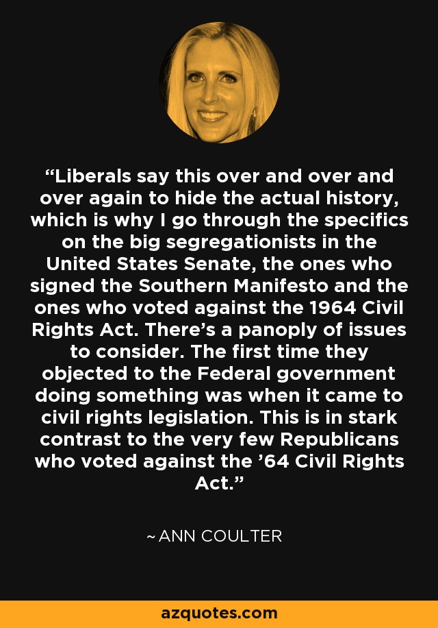 Liberals say this over and over and over again to hide the actual history, which is why I go through the specifics on the big segregationists in the United States Senate, the ones who signed the Southern Manifesto and the ones who voted against the 1964 Civil Rights Act. There's a panoply of issues to consider. The first time they objected to the Federal government doing something was when it came to civil rights legislation. This is in stark contrast to the very few Republicans who voted against the '64 Civil Rights Act. - Ann Coulter