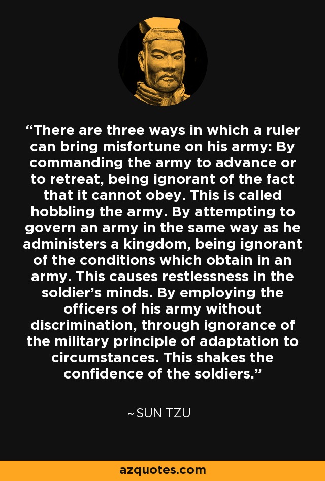 There are three ways in which a ruler can bring misfortune on his army: By commanding the army to advance or to retreat, being ignorant of the fact that it cannot obey. This is called hobbling the army. By attempting to govern an army in the same way as he administers a kingdom, being ignorant of the conditions which obtain in an army. This causes restlessness in the soldier's minds. By employing the officers of his army without discrimination, through ignorance of the military principle of adaptation to circumstances. This shakes the confidence of the soldiers. - Sun Tzu