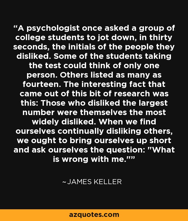 A psychologist once asked a group of college students to jot down, in thirty seconds, the initials of the people they disliked. Some of the students taking the test could think of only one person. Others listed as many as fourteen. The interesting fact that came out of this bit of research was this: Those who disliked the largest number were themselves the most widely disliked. When we find ourselves continually disliking others, we ought to bring ourselves up short and ask ourselves the question: 