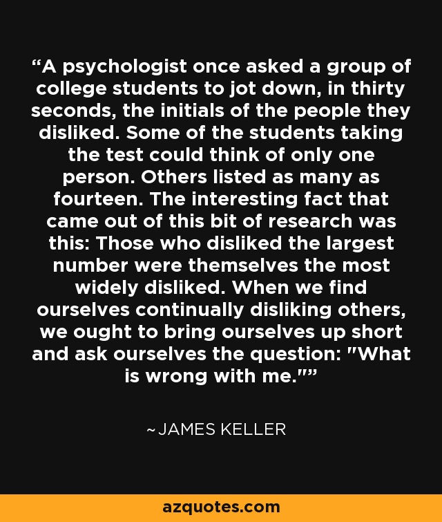 A psychologist once asked a group of college students to jot down, in thirty seconds, the initials of the people they disliked. Some of the students taking the test could think of only one person. Others listed as many as fourteen. The interesting fact that came out of this bit of research was this: Those who disliked the largest number were themselves the most widely disliked. When we find ourselves continually disliking others, we ought to bring ourselves up short and ask ourselves the question: 