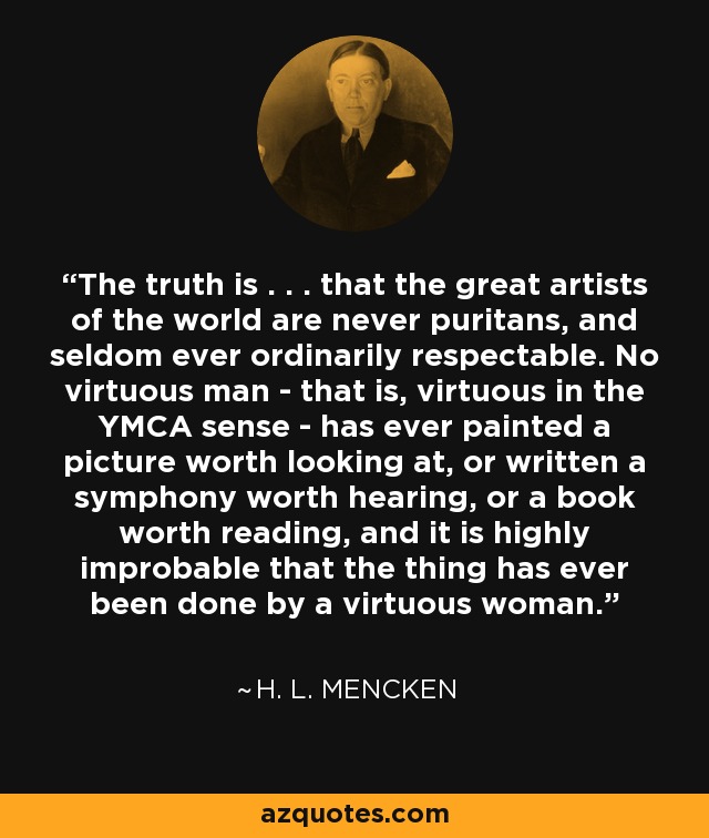 The truth is . . . that the great artists of the world are never puritans, and seldom ever ordinarily respectable. No virtuous man - that is, virtuous in the YMCA sense - has ever painted a picture worth looking at, or written a symphony worth hearing, or a book worth reading, and it is highly improbable that the thing has ever been done by a virtuous woman. - H. L. Mencken The truth is . . . that the great artists of the world are never puritans, and seldom ever ordinarily respectable. No virtuous man - that is, virtuous in the YMCA sense - has ever painted a picture worth looking at, or written a symphony worth hearing, or a book worth reading, and it is highly improbable that the thing has ever been done by a virtuous woman. - H. L. Mencken