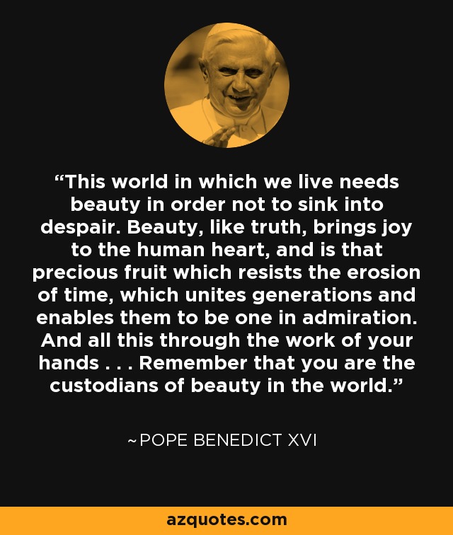 This world in which we live needs beauty in order not to sink into despair. Beauty, like truth, brings joy to the human heart, and is that precious fruit which resists the erosion of time, which unites generations and enables them to be one in admiration. And all this through the work of your hands . . . Remember that you are the custodians of beauty in the world. - Pope Benedict XVI