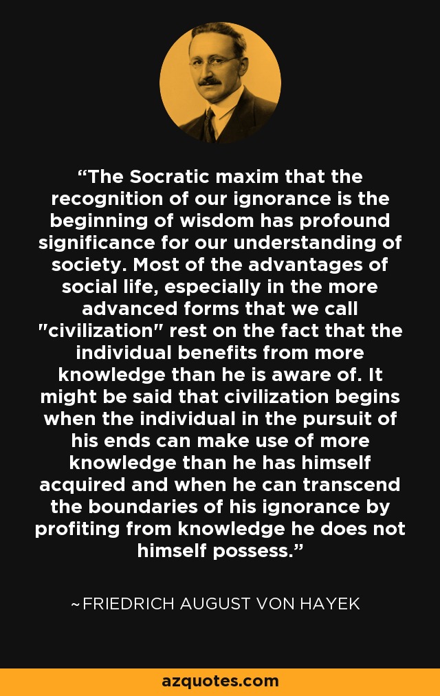 The Socratic maxim that the recognition of our ignorance is the beginning of wisdom has profound significance for our understanding of society. Most of the advantages of social life, especially in the more advanced forms that we call 