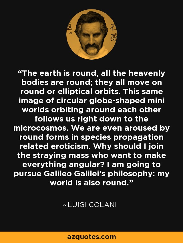 The earth is round, all the heavenly bodies are round; they all move on round or elliptical orbits. This same image of circular globe-shaped mini worlds orbiting around each other follows us right down to the microcosmos. We are even aroused by round forms in species propagation related eroticism. Why should I join the straying mass who want to make everything angular? I am going to pursue Galileo Galilei's philosophy: my world is also round. - Luigi Colani
