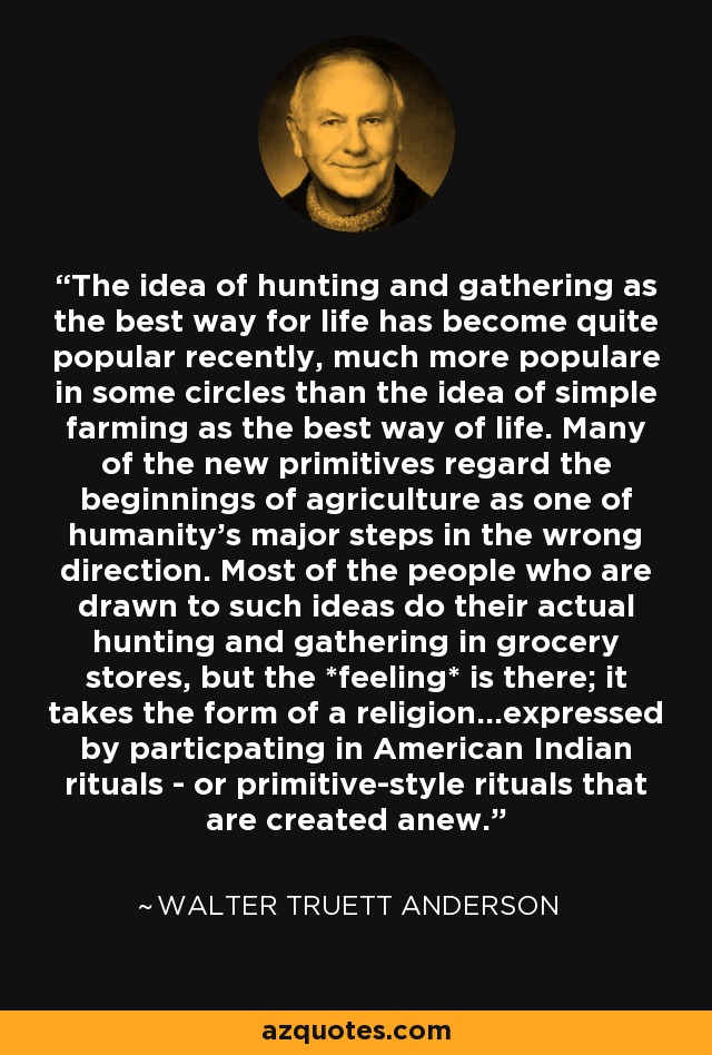 The idea of hunting and gathering as the best way for life has become quite popular recently, much more populare in some circles than the idea of simple farming as the best way of life. Many of the new primitives regard the beginnings of agriculture as one of humanity's major steps in the wrong direction. Most of the people who are drawn to such ideas do their actual hunting and gathering in grocery stores, but the *feeling* is there; it takes the form of a religion...expressed by particpating in American Indian rituals - or primitive-style rituals that are created anew. - Walter Truett Anderson