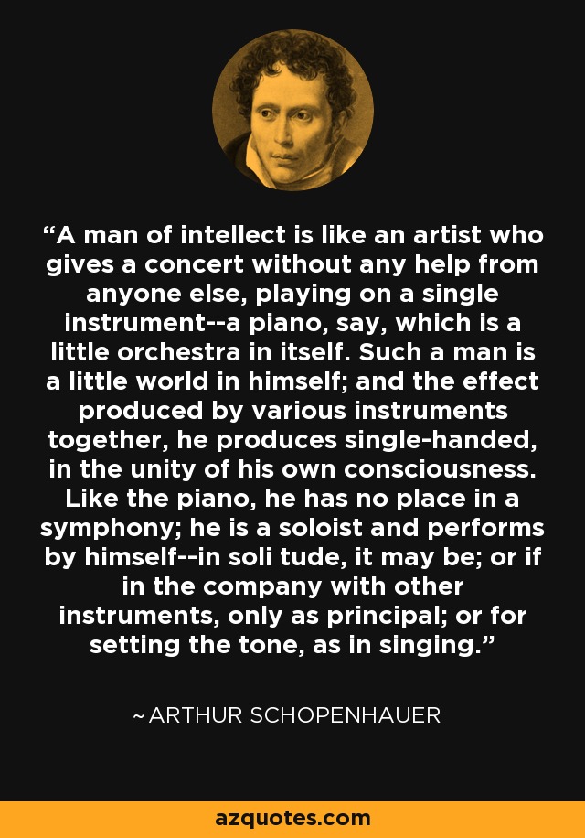 A man of intellect is like an artist who gives a concert without any help from anyone else, playing on a single instrument--a piano, say, which is a little orchestra in itself. Such a man is a little world in himself; and the effect produced by various instruments together, he produces single-handed, in the unity of his own consciousness. Like the piano, he has no place in a symphony; he is a soloist and performs by himself--in soli tude, it may be; or if in the company with other instruments, only as principal; or for setting the tone, as in singing. - Arthur Schopenhauer