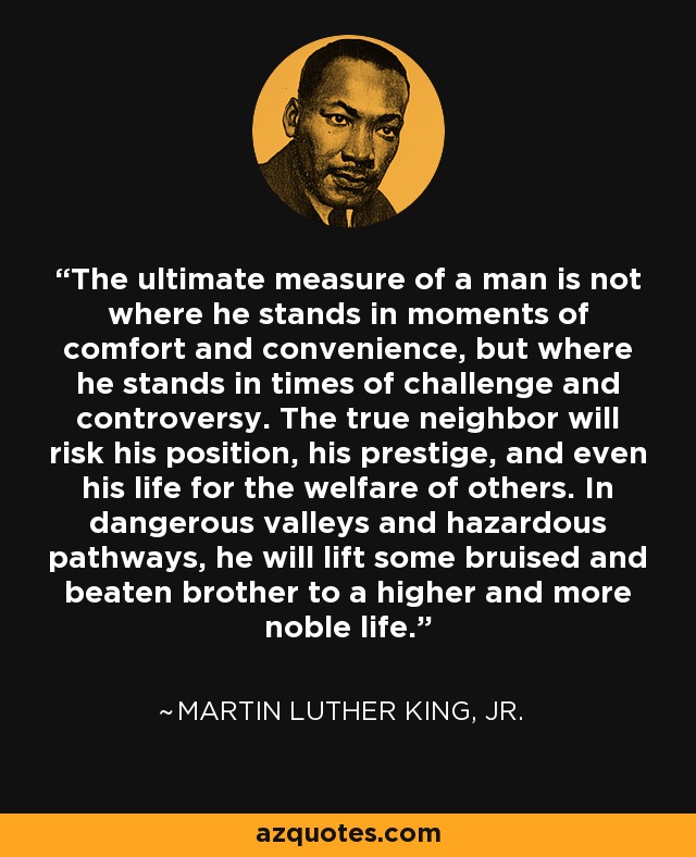 The ultimate measure of a man is not where he stands in moments of comfort and convenience, but where he stands in times of challenge and controversy. The true neighbor will risk his position, his prestige, and even his life for the welfare of others. In dangerous valleys and hazardous pathways, he will lift some bruised and beaten brother to a higher and more noble life. - Martin Luther King, Jr.