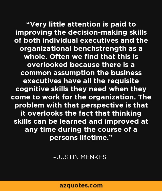 Very little attention is paid to improving the decision-making skills of both individual executives and the organizational benchstrength as a whole. Often we find that this is overlooked because there is a common assumption the business executives have all the requisite cognitive skills they need when they come to work for the organization. The problem with that perspective is that it overlooks the fact that thinking skills can be learned and improved at any time during the course of a persons lifetime. - Justin Menkes