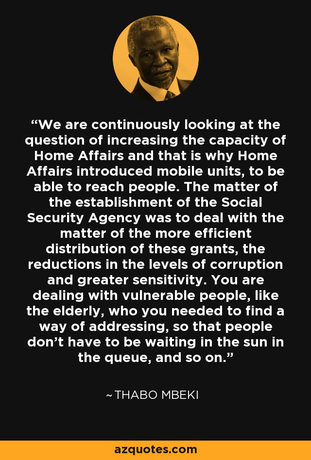 We are continuously looking at the question of increasing the capacity of Home Affairs and that is why Home Affairs introduced mobile units, to be able to reach people. The matter of the establishment of the Social Security Agency was to deal with the matter of the more efficient distribution of these grants, the reductions in the levels of corruption and greater sensitivity. You are dealing with vulnerable people, like the elderly, who you needed to find a way of addressing, so that people don't have to be waiting in the sun in the queue, and so on. - Thabo Mbeki