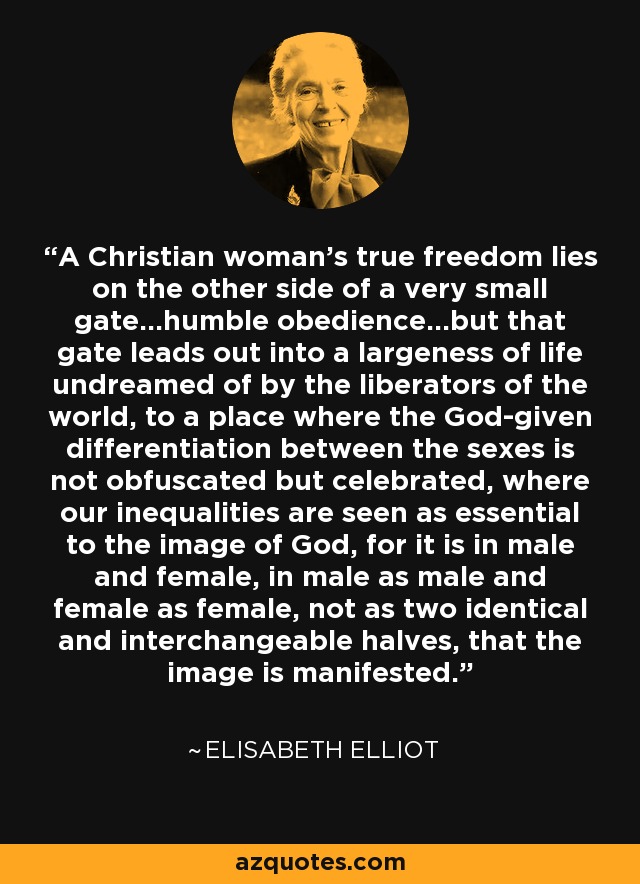 A Christian woman's true freedom lies on the other side of a very small gate...humble obedience...but that gate leads out into a largeness of life undreamed of by the liberators of the world, to a place where the God-given differentiation between the sexes is not obfuscated but celebrated, where our inequalities are seen as essential to the image of God, for it is in male and female, in male as male and female as female, not as two identical and interchangeable halves, that the image is manifested. - Elisabeth Elliot