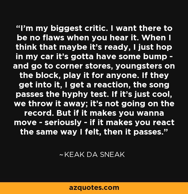 I'm my biggest critic. I want there to be no flaws when you hear it. When I think that maybe it's ready, I just hop in my car it's gotta have some bump - and go to corner stores, youngsters on the block, play it for anyone. If they get into it, I get a reaction, the song passes the hyphy test. If it's just cool, we throw it away; it's not going on the record. But if it makes you wanna move - seriously - if it makes you react the same way I felt, then it passes. - Keak da Sneak