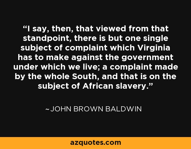 I say, then, that viewed from that standpoint, there is but one single subject of complaint which Virginia has to make against the government under which we live; a complaint made by the whole South, and that is on the subject of African slavery. - John Brown Baldwin