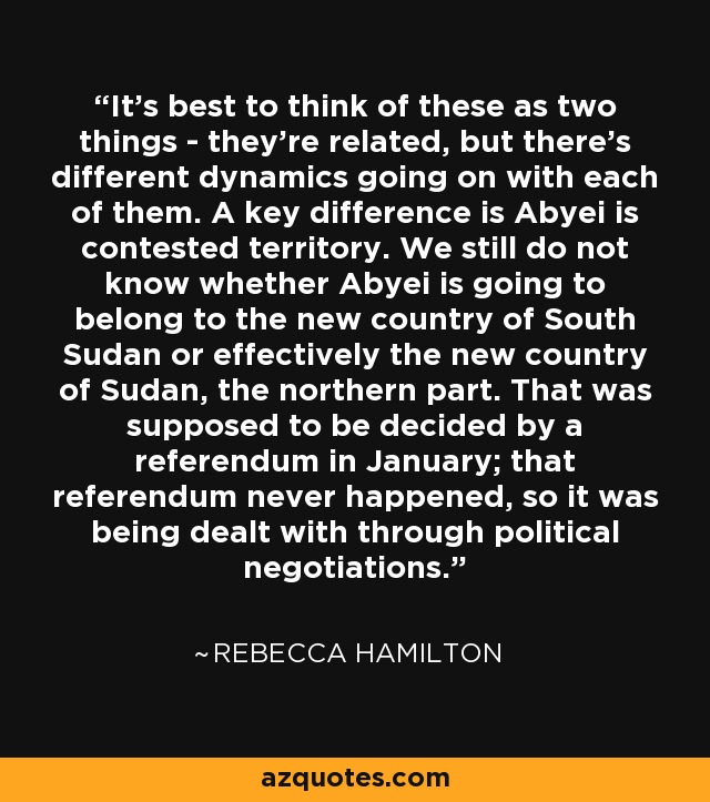 It's best to think of these as two things - they're related, but there's different dynamics going on with each of them. A key difference is Abyei is contested territory. We still do not know whether Abyei is going to belong to the new country of South Sudan or effectively the new country of Sudan, the northern part. That was supposed to be decided by a referendum in January; that referendum never happened, so it was being dealt with through political negotiations. - Rebecca Hamilton