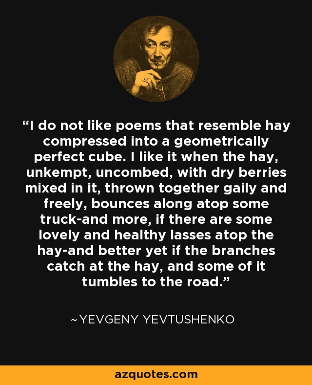 I do not like poems that resemble hay compressed into a geometrically perfect cube. I like it when the hay, unkempt, uncombed, with dry berries mixed in it, thrown together gaily and freely, bounces along atop some truck-and more, if there are some lovely and healthy lasses atop the hay-and better yet if the branches catch at the hay, and some of it tumbles to the road. - Yevgeny Yevtushenko