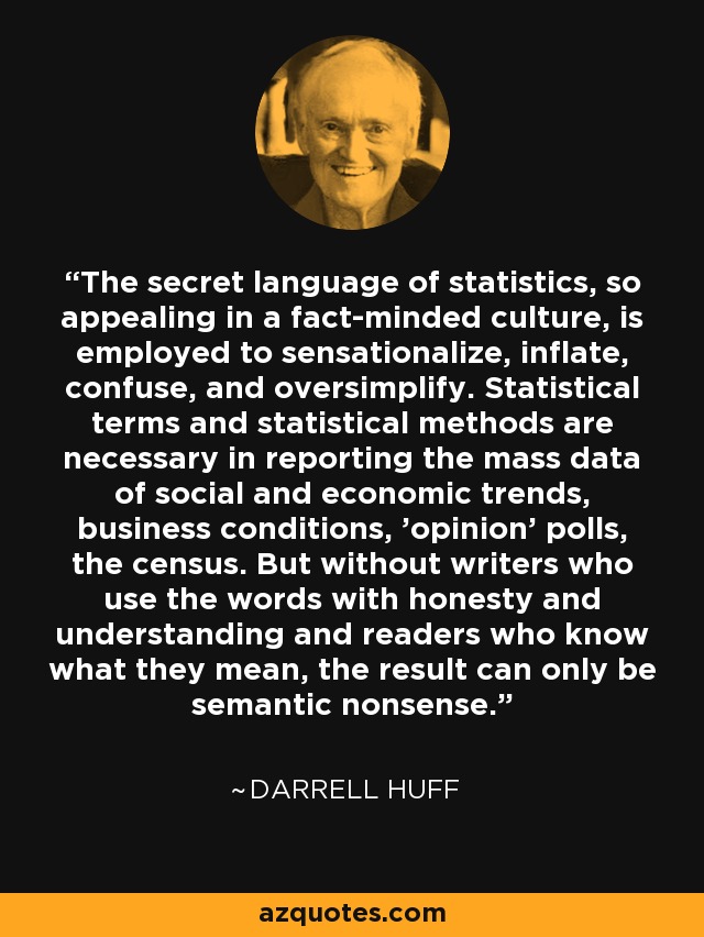 The secret language of statistics, so appealing in a fact-minded culture, is employed to sensationalize, inflate, confuse, and oversimplify. Statistical terms and statistical methods are necessary in reporting the mass data of social and economic trends, business conditions, 'opinion' polls, the census. But without writers who use the words with honesty and understanding and readers who know what they mean, the result can only be semantic nonsense. - Darrell Huff
