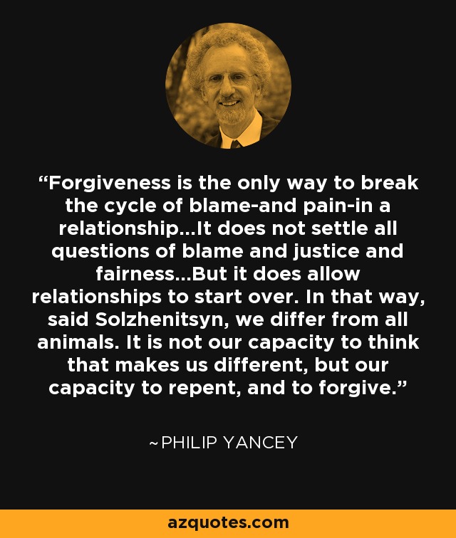 Forgiveness is the only way to break the cycle of blame-and pain-in a relationship...It does not settle all questions of blame and justice and fairness...But it does allow relationships to start over. In that way, said Solzhenitsyn, we differ from all animals. It is not our capacity to think that makes us different, but our capacity to repent, and to forgive. - Philip Yancey