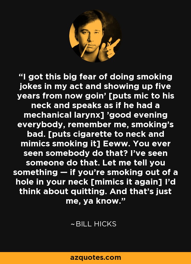 I got this big fear of doing smoking jokes in my act and showing up five years from now goin' [puts mic to his neck and speaks as if he had a mechanical larynx] 'good evening everybody, remember me, smoking's bad. [puts cigarette to neck and mimics smoking it] Eeww. You ever seen somebody do that? I've seen someone do that. Let me tell you something — if you're smoking out of a hole in your neck [mimics it again] I'd think about quitting. And that's just me, ya know. - Bill Hicks