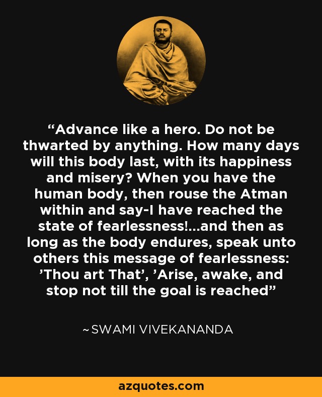 Advance like a hero. Do not be thwarted by anything. How many days will this body last, with its happiness and misery? When you have the human body, then rouse the Atman within and say-I have reached the state of fearlessness!...and then as long as the body endures, speak unto others this message of fearlessness: 'Thou art That', 'Arise, awake, and stop not till the goal is reached' - Swami Vivekananda