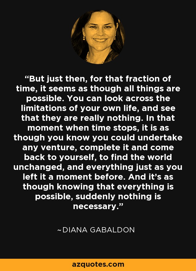 But just then, for that fraction of time, it seems as though all things are possible. You can look across the limitations of your own life, and see that they are really nothing. In that moment when time stops, it is as though you know you could undertake any venture, complete it and come back to yourself, to find the world unchanged, and everything just as you left it a moment before. And it's as though knowing that everything is possible, suddenly nothing is necessary. - Diana Gabaldon