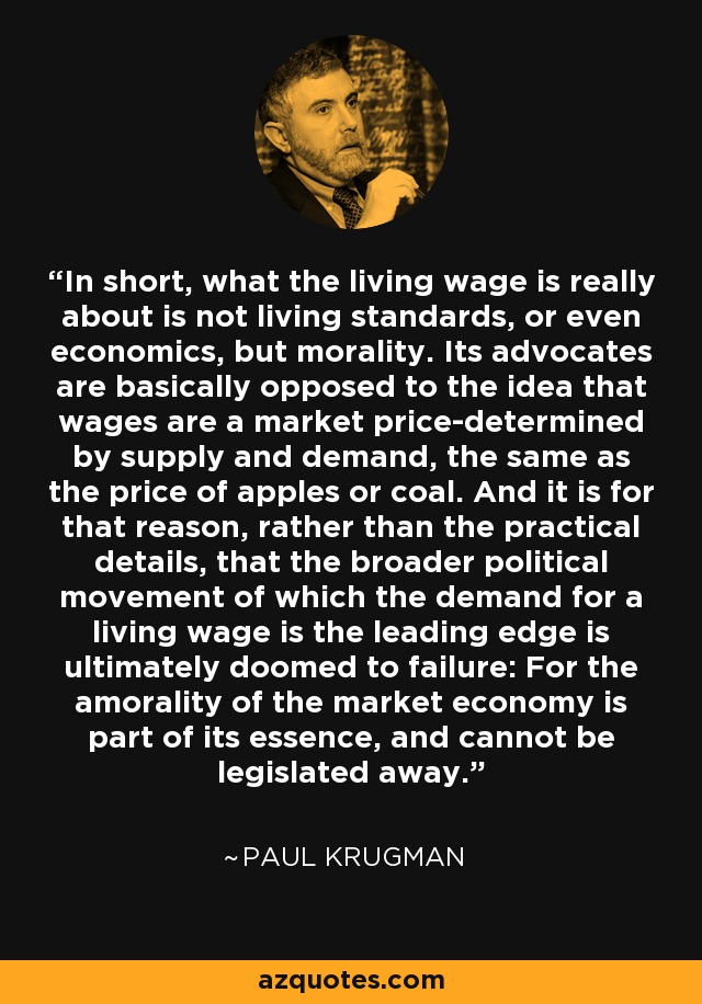 In short, what the living wage is really about is not living standards, or even economics, but morality. Its advocates are basically opposed to the idea that wages are a market price-determined by supply and demand, the same as the price of apples or coal. And it is for that reason, rather than the practical details, that the broader political movement of which the demand for a living wage is the leading edge is ultimately doomed to failure: For the amorality of the market economy is part of its essence, and cannot be legislated away. - Paul Krugman