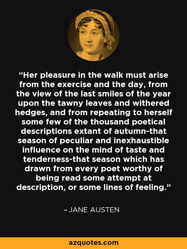 Her pleasure in the walk must arise from the exercise and the day, from the view of the last smiles of the year upon the tawny leaves and withered hedges, and from repeating to herself some few of the thousand poetical descriptions extant of autumn-that season of peculiar and inexhaustible influence on the mind of taste and tenderness-that season which has drawn from every poet worthy of being read some attempt at description, or some lines of feeling. - Jane Austen