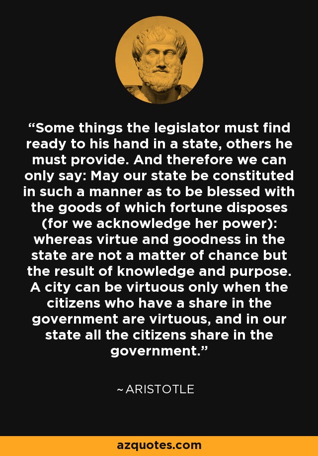 Some things the legislator must find ready to his hand in a state, others he must provide. And therefore we can only say: May our state be constituted in such a manner as to be blessed with the goods of which fortune disposes (for we acknowledge her power): whereas virtue and goodness in the state are not a matter of chance but the result of knowledge and purpose. A city can be virtuous only when the citizens who have a share in the government are virtuous, and in our state all the citizens share in the government. - Aristotle