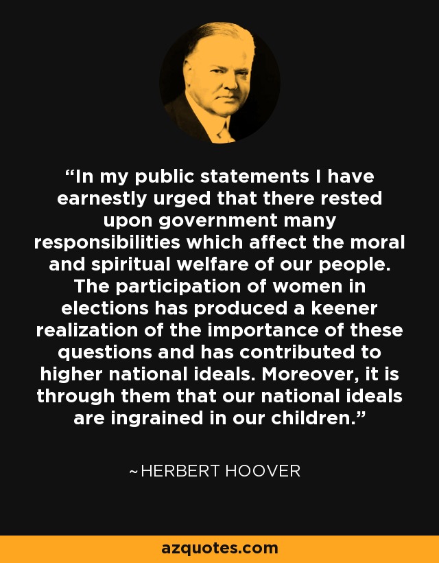 In my public statements I have earnestly urged that there rested upon government many responsibilities which affect the moral and spiritual welfare of our people. The participation of women in elections has produced a keener realization of the importance of these questions and has contributed to higher national ideals. Moreover, it is through them that our national ideals are ingrained in our children. - Herbert Hoover