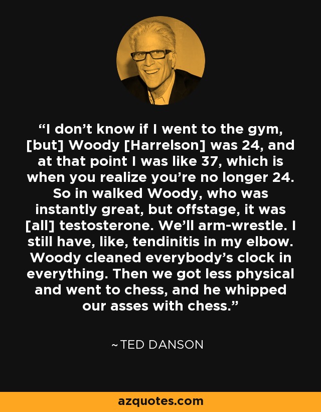 I don't know if I went to the gym, [but] Woody [Harrelson] was 24, and at that point I was like 37, which is when you realize you're no longer 24. So in walked Woody, who was instantly great, but offstage, it was [all] testosterone. We'll arm-wrestle. I still have, like, tendinitis in my elbow. Woody cleaned everybody's clock in everything. Then we got less physical and went to chess, and he whipped our asses with chess. - Ted Danson