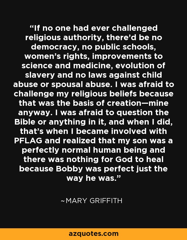 If no one had ever challenged religious authority, there’d be no democracy, no public schools, women’s rights, improvements to science and medicine, evolution of slavery and no laws against child abuse or spousal abuse. I was afraid to challenge my religious beliefs because that was the basis of creation—mine anyway. I was afraid to question the Bible or anything in it, and when I did, that’s when I became involved with PFLAG and realized that my son was a perfectly normal human being and there was nothing for God to heal because Bobby was perfect just the way he was. - Mary Griffith