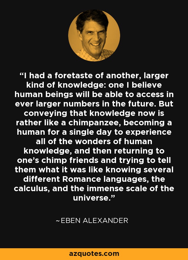 I had a foretaste of another, larger kind of knowledge: one I believe human beings will be able to access in ever larger numbers in the future. But conveying that knowledge now is rather like a chimpanzee, becoming a human for a single day to experience all of the wonders of human knowledge, and then returning to one's chimp friends and trying to tell them what it was like knowing several different Romance languages, the calculus, and the immense scale of the universe. - Eben Alexander