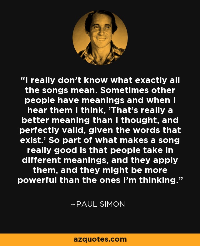 I really don't know what exactly all the songs mean. Sometimes other people have meanings and when I hear them I think, 'That's really a better meaning than I thought, and perfectly valid, given the words that exist.' So part of what makes a song really good is that people take in different meanings, and they apply them, and they might be more powerful than the ones I'm thinking. - Paul Simon