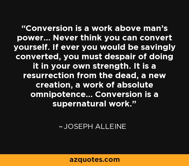 Conversion is a work above man's power... Never think you can convert yourself. If ever you would be savingly converted, you must despair of doing it in your own strength. It is a resurrection from the dead, a new creation, a work of absolute omnipotence... Conversion is a supernatural work. - Joseph Alleine