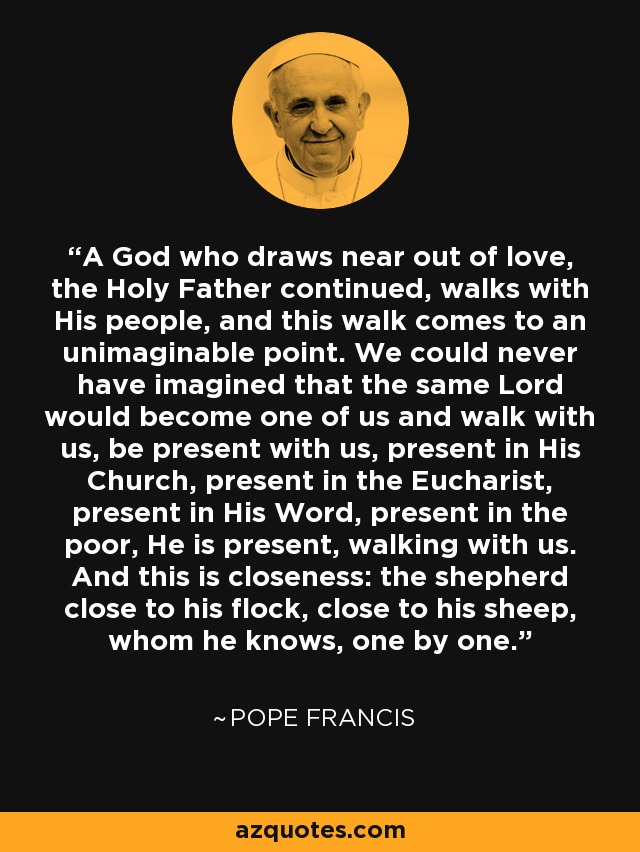 A God who draws near out of love, the Holy Father continued, walks with His people, and this walk comes to an unimaginable point. We could never have imagined that the same Lord would become one of us and walk with us, be present with us, present in His Church, present in the Eucharist, present in His Word, present in the poor, He is present, walking with us. And this is closeness: the shepherd close to his flock, close to his sheep, whom he knows, one by one. - Pope Francis
