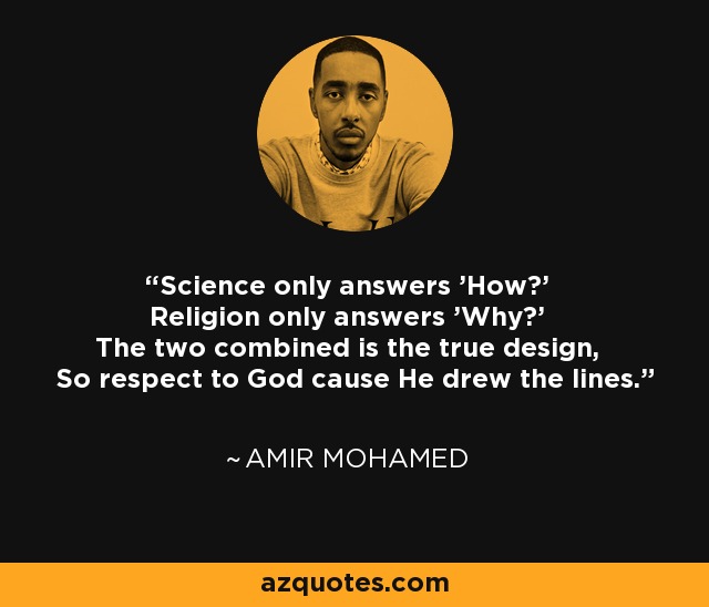 Science only answers 'How?' Religion only answers 'Why?' The two combined is the true design, So respect to God cause He drew the lines. - Amir Mohamed