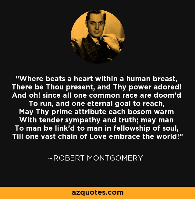 Where beats a heart within a human breast, There be Thou present, and Thy power adored! And oh! since all one common race are doom'd To run, and one eternal goal to reach, May Thy prime attribute each bosom warm With tender sympathy and truth; may man To man be link'd to man in fellowship of soul, Till one vast chain of Love embrace the world! - Robert Montgomery