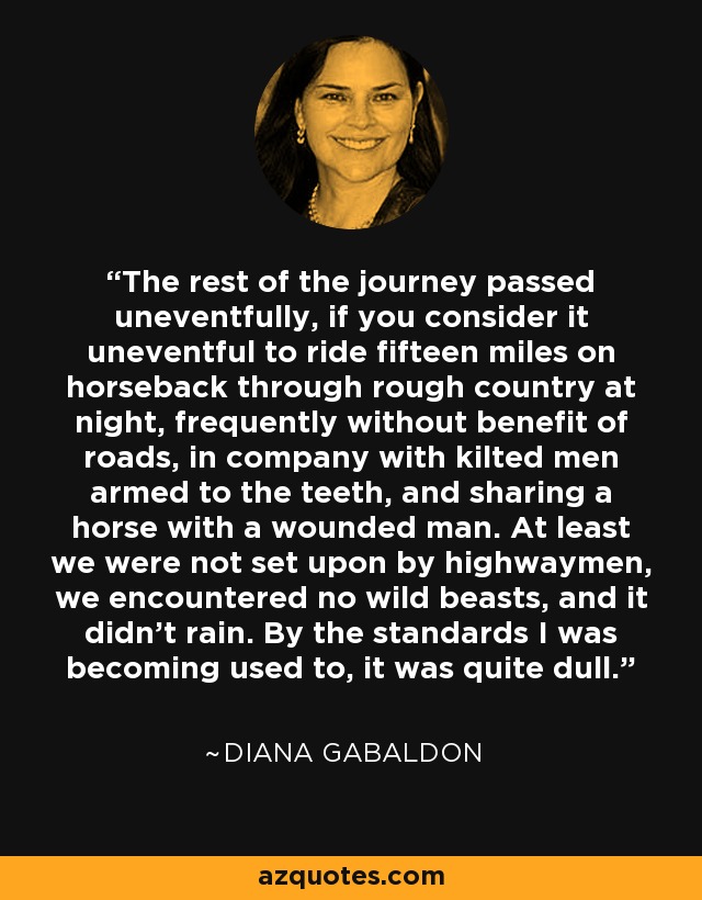 The rest of the journey passed uneventfully, if you consider it uneventful to ride fifteen miles on horseback through rough country at night, frequently without benefit of roads, in company with kilted men armed to the teeth, and sharing a horse with a wounded man. At least we were not set upon by highwaymen, we encountered no wild beasts, and it didn't rain. By the standards I was becoming used to, it was quite dull. - Diana Gabaldon