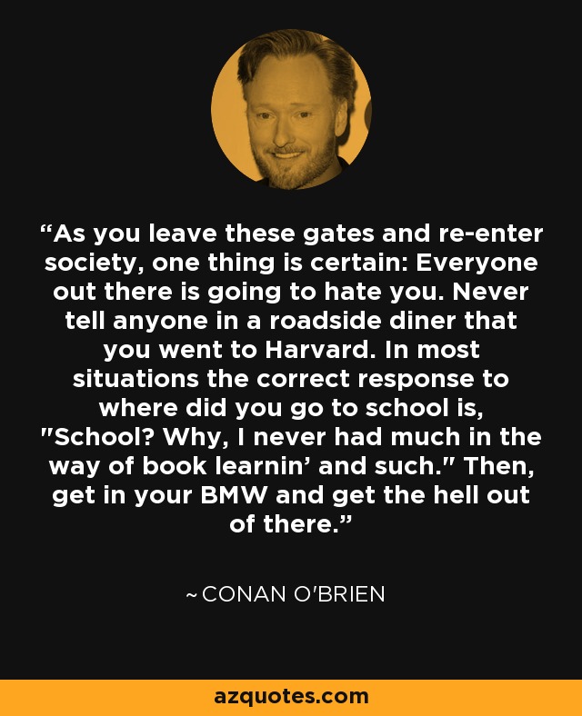 As you leave these gates and re-enter society, one thing is certain: Everyone out there is going to hate you. Never tell anyone in a roadside diner that you went to Harvard. In most situations the correct response to where did you go to school is, 