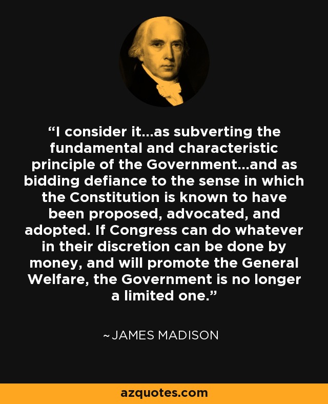 I consider it…as subverting the fundamental and characteristic principle of the Government…and as bidding defiance to the sense in which the Constitution is known to have been proposed, advocated, and adopted. If Congress can do whatever in their discretion can be done by money, and will promote the General Welfare, the Government is no longer a limited one. - James Madison