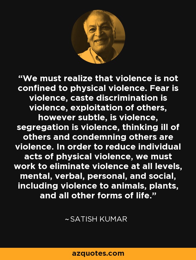 We must realize that violence is not confined to physical violence. Fear is violence, caste discrimination is violence, exploitation of others, however subtle, is violence, segregation is violence, thinking ill of others and condemning others are violence. In order to reduce individual acts of physical violence, we must work to eliminate violence at all levels, mental, verbal, personal, and social, including violence to animals, plants, and all other forms of life. - Satish Kumar