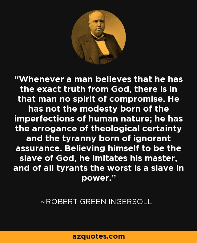 Whenever a man believes that he has the exact truth from God, there is in that man no spirit of compromise. He has not the modesty born of the imperfections of human nature; he has the arrogance of theological certainty and the tyranny born of ignorant assurance. Believing himself to be the slave of God, he imitates his master, and of all tyrants the worst is a slave in power. - Robert Green Ingersoll