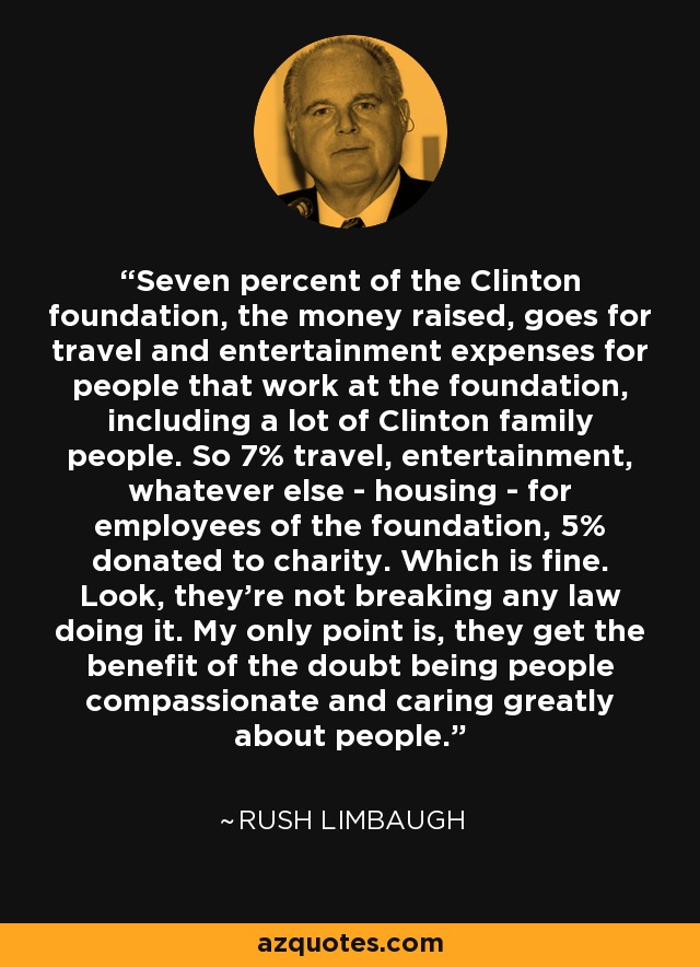 Seven percent of the Clinton foundation, the money raised, goes for travel and entertainment expenses for people that work at the foundation, including a lot of Clinton family people. So 7% travel, entertainment, whatever else - housing - for employees of the foundation, 5% donated to charity. Which is fine. Look, they're not breaking any law doing it. My only point is, they get the benefit of the doubt being people compassionate and caring greatly about people. - Rush Limbaugh